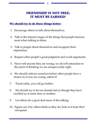 5


               FRIENDSHIP IS NOT FREE;
                 IT MUST BE EARNED!

We should try to do these things better:

1. Encourage others to talk about themselves.

2. Talk in the interest ranges of the things that people treasure
   most when talking to them.

3. Talk to people about themselves and recognize their
   importance.

4. Respect other people’s good judgment and avoid arguments.

5. Never tell anyone they are wrong, we all will rationalize to
   the point of thinking we are unequivocally right.

6. We should criticize ourselves before other people have a
   chance to; if you are wrong, admit it!

7.    Tread softly, you will go farther.

8.    We should try to let our friends feel as though they have
     excelled us at some time or another.

9.    Let others do a great deal more of the talking.

10. Figure out why others think as they do; look at it from their
    viewpoint.
 