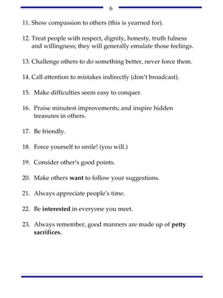 6

11. Show compassion to others (this is yearned for).

12. Treat people with respect, dignity, honesty, truth fulness
    and willingness; they will generally emulate those feelings.

13. Challenge others to do something better, never force them.

14. Call attention to mistakes indirectly (don’t broadcast).

15. Make difficulties seem easy to conquer.

16. Praise minutest improvements; and inspire hidden
    treasures in others.

17. Be friendly.

18. Force yourself to smile! (you will.)

19. Consider other’s good points.

20. Make others want to follow your suggestions.

21. Always appreciate people’s time.

22. Be interested in everyone you meet.

23. Always remember, good manners are made up of petty
    sacrifices.
 