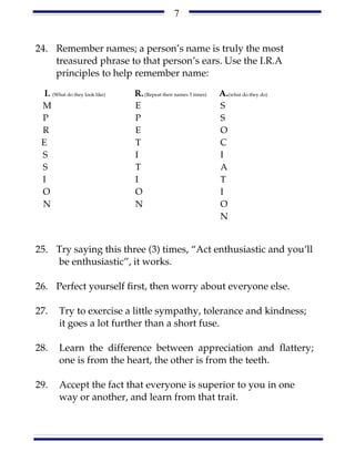 7


24. Remember names; a person’s name is truly the most
    treasured phrase to that person’s ears. Use the I.R.A
    principles to help remember name:

  I. (What do they look like)   R. (Repeat their names 5 times)   A.(what do they do)
 M                              E                                 S
 P                              P                                 S
 R                              E                                 O
 E                              T                                 C
 S                              I                                 I
 S                              T                                 A
 I                              I                                 T
 O                              O                                 I
 N                              N                                 O
                                                                  N


25. Try saying this three (3) times, “Act enthusiastic and you’ll
    be enthusiastic”, it works.

26. Perfect yourself first, then worry about everyone else.

27.     Try to exercise a little sympathy, tolerance and kindness;
        it goes a lot further than a short fuse.

28.     Learn the difference between appreciation and flattery;
        one is from the heart, the other is from the teeth.

29.     Accept the fact that everyone is superior to you in one
        way or another, and learn from that trait.
 