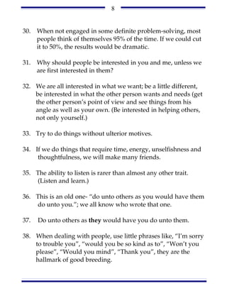 8


30.   When not engaged in some definite problem-solving, most
      people think of themselves 95% of the time. If we could cut
      it to 50%, the results would be dramatic.

31.   Why should people be interested in you and me, unless we
      are first interested in them?

32. We are all interested in what we want; be a little different,
    be interested in what the other person wants and needs (get
    the other person’s point of view and see things from his
    angle as well as your own. (Be interested in helping others,
    not only yourself.)

33. Try to do things without ulterior motives.

34. If we do things that require time, energy, unselfishness and
     thoughtfulness, we will make many friends.

35. The ability to listen is rarer than almost any other trait.
    (Listen and learn.)

36. This is an old one- “do unto others as you would have them
    do unto you.”; we all know who wrote that one.

37.   Do unto others as they would have you do unto them.

38. When dealing with people, use little phrases like, “I’m sorry
    to trouble you”, “would you be so kind as to”, “Won’t you
    please”, “Would you mind”, “Thank you”, they are the
    hallmark of good breeding.
 