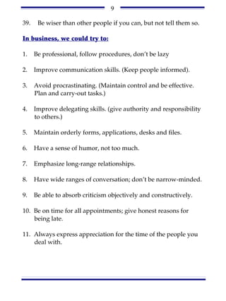 9

39.    Be wiser than other people if you can, but not tell them so.

In business, we could try to:

1.    Be professional, follow procedures, don’t be lazy

2.    Improve communication skills. (Keep people informed).

3.    Avoid procrastinating. (Maintain control and be effective.
      Plan and carry-out tasks.)

4.    Improve delegating skills. (give authority and responsibility
      to others.)

5.    Maintain orderly forms, applications, desks and files.

6.    Have a sense of humor, not too much.

7.    Emphasize long-range relationships.

8.    Have wide ranges of conversation; don’t be narrow-minded.

9.    Be able to absorb criticism objectively and constructively.

10. Be on time for all appointments; give honest reasons for
    being late.

11. Always express appreciation for the time of the people you
    deal with.
 
