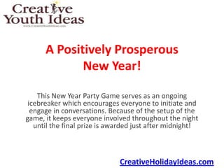 A Positively Prosperous
             New Year!

    This New Year Party Game serves as an ongoing
 icebreaker which encourages everyone to initiate and
  engage in conversations. Because of the setup of the
game, it keeps everyone involved throughout the night
   until the final prize is awarded just after midnight!



                              CreativeHolidayIdeas.com
 