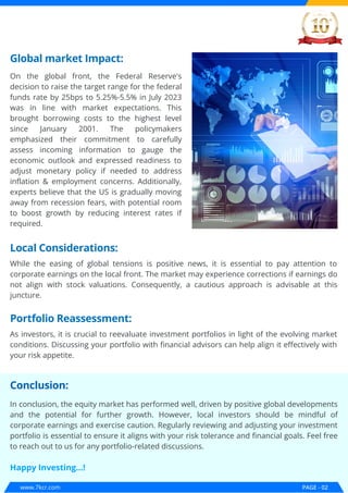 www.7kcr.com PAGE - 02
Global market Impact:
On the global front, the Federal Reserve's
decision to raise the target range for the federal
funds rate by 25bps to 5.25%-5.5% in July 2023
was in line with market expectations. This
brought borrowing costs to the highest level
since January 2001. The policymakers
emphasized their commitment to carefully
assess incoming information to gauge the
economic outlook and expressed readiness to
adjust monetary policy if needed to address
inflation & employment concerns. Additionally,
experts believe that the US is gradually moving
away from recession fears, with potential room
to boost growth by reducing interest rates if
required.
Local Considerations:
Portfolio Reassessment:
Conclusion:
While the easing of global tensions is positive news, it is essential to pay attention to
corporate earnings on the local front. The market may experience corrections if earnings do
not align with stock valuations. Consequently, a cautious approach is advisable at this
juncture.
As investors, it is crucial to reevaluate investment portfolios in light of the evolving market
conditions. Discussing your portfolio with financial advisors can help align it effectively with
your risk appetite.
In conclusion, the equity market has performed well, driven by positive global developments
and the potential for further growth. However, local investors should be mindful of
corporate earnings and exercise caution. Regularly reviewing and adjusting your investment
portfolio is essential to ensure it aligns with your risk tolerance and financial goals. Feel free
to reach out to us for any portfolio-related discussions.
Happy Investing...!
 