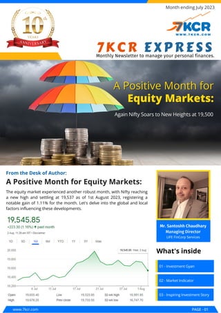 A Positive Month for Equity Markets:
From the Desk of Author:
A Positive Month for
A Positive Month for
Equity Markets:
Equity Markets:
Again Nifty Soars to New Heights at 19,500
Again Nifty Soars to New Heights at 19,500
www.7kcr.com PAGE - 01
Month ending July 2023
01 - Investment Gyan
02 - Market Indicator
03 - Inspiring Investment Story
What's inside
The equity market experienced another robust month, with Nifty reaching
a new high and settling at 19,537 as of 1st August 2023, registering a
notable gain of 1.11% for the month. Let's delve into the global and local
factors influencing these developments.
7KCR EXPRESS
Monthly Newsletter to manage your personal finances.
Mr. Santoshh Chaudhary
Managing Director
LIFE FinCorp Services
 