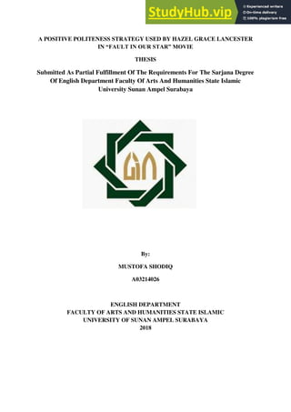 THESIS
Submitted As Partial Fulfillment Of The Requirements For The Sarjana Degree
Of English Department Faculty Of Arts And Humanities State Islamic
University Sunan Ampel Surabaya
By:
MUSTOFA SHODIQ
A03214026
ENGLISH DEPARTMENT
FACULTY OF ARTS AND HUMANITIES STATE ISLAMIC
UNIVERSITY OF SUNAN AMPEL SURABAYA
2018
$POSITIVE POLITENESS STRATEGY USED BY HAZEL GRACE LANCESTER
IN “FAULT IN OUR STAR” MOVIE
 