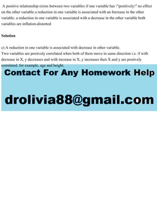 A positive relationship exists between two variables if one variable has "positively" no effect
on the other variable a reduction in one variable is associated with an Increase in the other
variable. a reduction in one variable is associated with a decrease in the other variable both
variables are inflation-distorted
Solution
c) A reduction in one variable is associated with decrease in other variable.
Two variables are positvely correlated when both of them move in same direction i.e. if with
decrease in X, y decreases and with increase in X, y increases then X and y are positvely
correlated. for example, age and height.
 