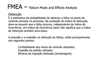 FMEA – Failure Mode and Effects Analysis
Detecção
É a estimativa da probabilidade de detectar a falha no ponto de
controle previsto no processo. Na avaliação do índice de detecção,
deve-se assumir que a falha ocorreu, independente do índice de
Ocorrência. Um índice de Ocorrência baixo não significa que o índice
de Detecção também será baixo.
A precisão e a exatidão na detecção de falhas, estão principalmente
nos seguintes pontos:
Confiabilidade dos meios de controle utilizados;
Exatidão do padrão utilizado;
Eficácia da inspeção efetuada (amostragem).
 