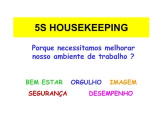 5S HOUSEKEEPING
Porque necessitamos melhorar
nosso ambiente de trabalho ?
BEM ESTAR ORGULHO IMAGEM
SEGURANÇA DESEMPENHO
 