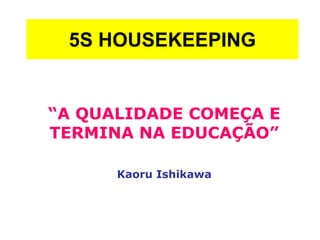 5S HOUSEKEEPING
“A QUALIDADE COMEÇA E
TERMINA NA EDUCAÇÃO”
Kaoru Ishikawa
 