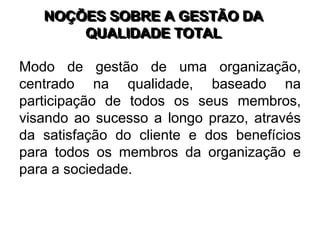 NOÇÕES SOBRE A GESTÃO DA
QUALIDADE TOTAL
Modo de gestão de uma organização,
centrado na qualidade, baseado na
participação de todos os seus membros,
visando ao sucesso a longo prazo, através
da satisfação do cliente e dos benefícios
para todos os membros da organização e
para a sociedade.
 