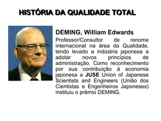 HISTÓRIA DA QUALIDADE TOTAL
DEMING, William Edwards
Professor/Consultor de renome
internacional na área da Qualidade,
tendo levado a indústria japonesa a
adotar novos princípios de
administração. Como reconhecimento
por sua contribuição à economia
japonesa a JUSE Union of Japanese
Scientists and Engineers (União dos
Cientistas e Engenheiros Japoneses)
instituiu o prêmio DEMING.
 