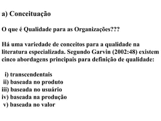 a) Conceituação
O que é Qualidade para as Organizações???
Há uma variedade de conceitos para a qualidade na
literatura especializada. Segundo Garvin (2002:48) existem
cinco abordagens principais para definição de qualidade:
i) transcendentais
ii) baseada no produto
iii) baseada no usuário
iv) baseada na produção
v) baseada no valor
 