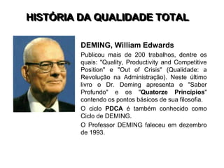 HISTÓRIA DA QUALIDADE TOTAL
DEMING, William Edwards
Publicou mais de 200 trabalhos, dentre os
quais: "Quality, Productivity and Competitive
Position" e "Out of Crisis" (Qualidade: a
Revolução na Administração). Neste último
livro o Dr. Deming apresenta o "Saber
Profundo" e os "Quatorze Princípios"
contendo os pontos básicos de sua filosofia.
O ciclo PDCA é também conhecido como
Ciclo de DEMING.
O Professor DEMING faleceu em dezembro
de 1993.
 