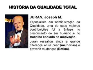 HISTÓRIA DA QUALIDADE TOTAL
JURAN, Joseph M.
Especialista em administração da
Qualidade, uma de suas maiores
contribuições foi a ênfase no
crescimento do ser humano e no
trabalho apoiado na motivação.
Juran ressaltou ainda a grande
diferença entre criar (melhorias) e
prevenir mudanças (Rotina).
 