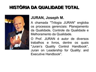 HISTÓRIA DA QUALIDADE TOTAL
JURAN, Joseph M.
A chamada "Trilogia JURAN" engloba
os processos gerenciais: Planejamento
da Qualidade, Controle da Qualidade e
Melhoramento da Qualidade.
O Prof. JURAN é autor de diversos
trabalhos e livros, dentre os quais
"Juran’s Quality Control Handbook",
Juran on Leadership for Quality: and
Executive Handbook".
 