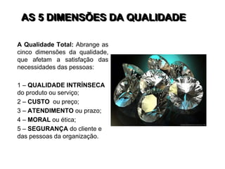 AS 5 DIMENSÕES DA QUALIDADE
A Qualidade Total: Abrange as
cinco dimensões da qualidade,
que afetam a satisfação das
necessidades das pessoas:
1 – QUALIDADE INTRÍNSECA
do produto ou serviço;
2 – CUSTO ou preço;
3 – ATENDIMENTO ou prazo;
4 – MORAL ou ética;
5 – SEGURANÇA do cliente e
das pessoas da organização.
 