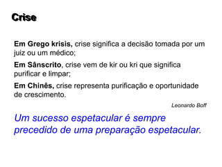 Em Grego krisis, crise significa a decisão tomada por um
juiz ou um médico;
Em Sânscrito, crise vem de kir ou kri que significa
purificar e limpar;
Em Chinês, crise representa purificação e oportunidade
de crescimento.
Leonardo Boff
Um sucesso espetacular é sempre
precedido de uma preparação espetacular.
Crise
 