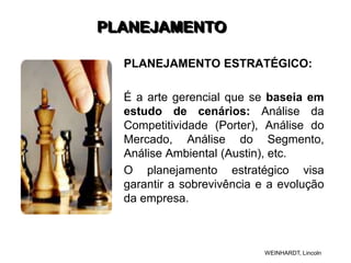 PLANEJAMENTO
PLANEJAMENTO ESTRATÉGICO:
É a arte gerencial que se baseia em
estudo de cenários: Análise da
Competitividade (Porter), Análise do
Mercado, Análise do Segmento,
Análise Ambiental (Austin), etc.
O planejamento estratégico visa
garantir a sobrevivência e a evolução
da empresa.
WEINHARDT, Lincoln
 