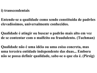 i) transcendentais
Entende-se a qualidade como sendo constituída de padrões
elevadíssimos, universalmente conhecidos.
Qualidade é atingir ou buscar o padrão mais alto em vez
de se contentar com o malfeito ou fraudulento. (Tuchman)
Qualidade não é uma idéia ou uma coisa concreta, mas
uma terceira entidade independente das duas... Embora
não se possa definir qualidade, sabe-se o que ela é. (Pirsig)
 