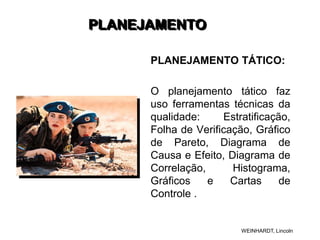 PLANEJAMENTO
PLANEJAMENTO TÁTICO:
O planejamento tático faz
uso ferramentas técnicas da
qualidade: Estratificação,
Folha de Verificação, Gráfico
de Pareto, Diagrama de
Causa e Efeito, Diagrama de
Correlação, Histograma,
Gráficos e Cartas de
Controle .
WEINHARDT, Lincoln
 