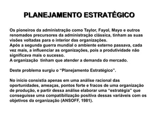 PLANEJAMENTO ESTRATÉGICO
Os pioneiros da administração como Taylor, Fayol, Mayo e outros
renomados precursores da administração clássica, tinham as suas
visões voltadas para o interior das organizações.
Após a segunda guerra mundial o ambiente externo passava, cada
vez mais, a influenciar as organizações, pois a produtividade não
significava mais o sucesso.
A organização tinham que atender a demanda do mercado.
Deste problema surgiu o “Planejamento Estratégico”.
No início consistia apenas em uma análise racional das
oportunidades, ameaças, pontos forte e fracos de uma organização
de produção, e partir dessa análise elaborar uma “estratégia” que
conseguisse uma compatibilização positiva dessas variáveis com os
objetivos da organização (ANSOFF, 1981).
 