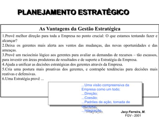 PLANEJAMENTO ESTRATÉGICO
Jacy Ferreira, M.
FGV - 2001
As Vantagens da Gestão Estratégica
1.Provê melhor direção para toda a Empresa no ponto crucial: O que estamos tentando fazer e
alcançar?
2.Deixa os gerentes mais alerta aos ventos das mudanças, das novas oportunidades e das
ameaças.
3.Provê um raciocínio lógico aos gerentes para avaliar as demandas de recursos – tão escassos,
para investir em áreas produtoras de resultados e de suporte a Estratégia da Empresa.
4.Ajuda a unificar as decisões estratégicas dos gerentes através da Empresa.
5.Cria uma postura mais proativas dos gerentes, e contrapõe tendências para decisões mais
reativas e defensivas.
6.Uma Estratégia provê ...
...Uma visão compreensiva da
Empresa como um todo;
...Direção;
...Coesão;
...Padrões de ação, tomada de
decisões;
...Integração.
 