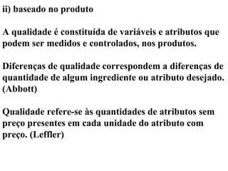 ii) baseado no produto
A qualidade é constituída de variáveis e atributos que
podem ser medidos e controlados, nos produtos.
Diferenças de qualidade correspondem a diferenças de
quantidade de algum ingrediente ou atributo desejado.
(Abbott)
Qualidade refere-se às quantidades de atributos sem
preço presentes em cada unidade do atributo com
preço. (Leffler)
 