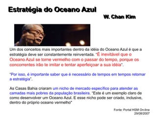 Estratégia do Oceano Azul
W. Chan Kim
Um dos conceitos mais importantes dentro da idéia do Oceano Azul é que a
estratégia deve ser constantemente reinventada. “É inevitável que o
Oceano Azul se torne vermelho com o passar do tempo, porque os
concorrentes irão te imitar e tentar aperfeiçoar a sua idéia”.
“Por isso, é importante saber que é necessário de tempos em tempos retomar
a estratégia”.
As Casas Bahia criaram um nicho de mercado específico para atender as
camadas mais pobres da população brasileira. “Este é um exemplo claro de
como desenvolver um Oceano Azul. E esse nicho pode ser criado, inclusive,
dentro do próprio oceano vermelho"
Fonte: Portal HSM On-line
29/08/2007
 