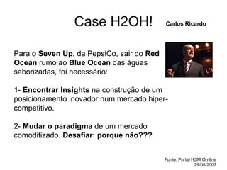 Case H2OH!
Para o Seven Up, da PepsiCo, sair do Red
Ocean rumo ao Blue Ocean das águas
saborizadas, foi necessário:
1- Encontrar Insights na construção de um
posicionamento inovador num mercado hiper-
competitivo.
2- Mudar o paradigma de um mercado
comoditizado. Desafiar: porque não???
Carlos Ricardo
Fonte: Portal HSM On-line
29/08/2007
 