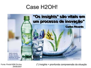 Case H2OH!
“Os insights* são vitais em
um processo de inovação”
Carlos Ricardo
(*) Insights = pronfunda compreensão da situação
Fonte: Portal HSM On-line
29/08/2007
 