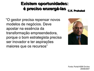 Existem oportunidades:
é preciso enxergá-las
“O gestor precisa repensar novos
modelos de negócios. Deve
apostar na essência da
transformação empreendedora,
porque o bom estrategista precisa
ser inovador e ter aspirações
maiores que os recursos”
C.K. Prahalad
Fonte: Portal HSM On-line
29/08/2007
 