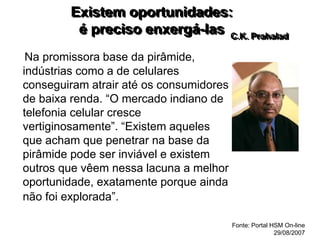 Existem oportunidades:
é preciso enxergá-las
Na promissora base da pirâmide,
indústrias como a de celulares
conseguiram atrair até os consumidores
de baixa renda. “O mercado indiano de
telefonia celular cresce
vertiginosamente”. “Existem aqueles
que acham que penetrar na base da
pirâmide pode ser inviável e existem
outros que vêem nessa lacuna a melhor
oportunidade, exatamente porque ainda
não foi explorada”.
C.K. Prahalad
Fonte: Portal HSM On-line
29/08/2007
 