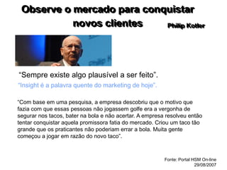 Observe o mercado para conquistar
novos clientes
“Sempre existe algo plausível a ser feito”.
“Insight é a palavra quente do marketing de hoje”.
Philip Kotler
“Com base em uma pesquisa, a empresa descobriu que o motivo que
fazia com que essas pessoas não jogassem golfe era a vergonha de
segurar nos tacos, bater na bola e não acertar. A empresa resolveu então
tentar conquistar aquela promissora fatia do mercado. Criou um taco tão
grande que os praticantes não poderiam errar a bola. Muita gente
começou a jogar em razão do novo taco”.
Fonte: Portal HSM On-line
29/08/2007
 