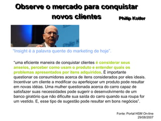 Observe o mercado para conquistar
novos clientes
“Insight é a palavra quente do marketing de hoje”.
Philip Kotler
“uma eficiente maneira de conquistar clientes é considerar seus
anseios, perceber como usam o produto e entender quais os
problemas apresentados por itens adquiridos. É importante
questionar os consumidores acerca de itens considerados por eles ideais.
Incentivar um cliente a modificar ou aperfeiçoar um produto pode resultar
em novas idéias. Uma mulher questionada acerca do carro capaz de
satisfazer suas necessidades pode sugerir o desenvolvimento de um
banco giratório que não dificulte sua saída do carro quando sua roupa for
um vestido. E, esse tipo de sugestão pode resultar em bons negócios”.
Fonte: Portal HSM On-line
29/08/2007
 