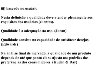 iii) baseado no usuário
Nesta definição a qualidade deve atender plenamente aos
requisitos dos usuários (clientes).
Qualidade é a adequação ao uso. (Juran)
Qualidade consiste na capacidade de satisfazer desejos.
(Edwards)
Na análise final de mercado, a qualidade de um produto
depende de até que ponto ele se ajusta aos padrões das
preferências dos consumidores. (Kuehn & Day)
 