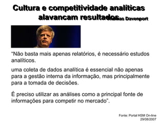 Cultura e competitividade analíticas
alavancam resultados
Thomas Davenport
“Não basta mais apenas relatórios, é necessário estudos
analíticos.
uma coleta de dados analítica é essencial não apenas
para a gestão interna da informação, mas principalmente
para a tomada de decisões.
É preciso utilizar as análises como a principal fonte de
informações para competir no mercado”.
Fonte: Portal HSM On-line
29/08/2007
 