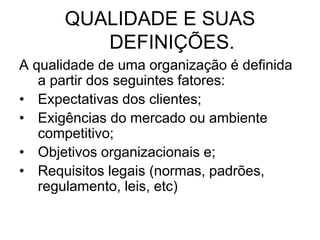 QUALIDADE E SUAS
DEFINIÇÕES.
A qualidade de uma organização é definida
a partir dos seguintes fatores:
• Expectativas dos clientes;
• Exigências do mercado ou ambiente
competitivo;
• Objetivos organizacionais e;
• Requisitos legais (normas, padrões,
regulamento, leis, etc)
 