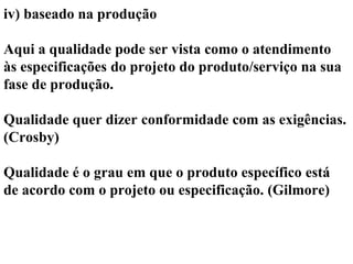 iv) baseado na produção
Aqui a qualidade pode ser vista como o atendimento
às especificações do projeto do produto/serviço na sua
fase de produção.
Qualidade quer dizer conformidade com as exigências.
(Crosby)
Qualidade é o grau em que o produto específico está
de acordo com o projeto ou especificação. (Gilmore)
 