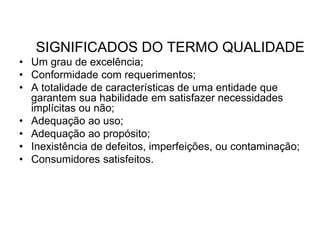 SIGNIFICADOS DO TERMO QUALIDADE
• Um grau de excelência;
• Conformidade com requerimentos;
• A totalidade de características de uma entidade que
garantem sua habilidade em satisfazer necessidades
implícitas ou não;
• Adequação ao uso;
• Adequação ao propósito;
• Inexistência de defeitos, imperfeições, ou contaminação;
• Consumidores satisfeitos.
 