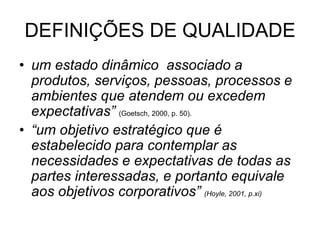 DEFINIÇÕES DE QUALIDADE
• um estado dinâmico associado a
produtos, serviços, pessoas, processos e
ambientes que atendem ou excedem
expectativas” (Goetsch, 2000, p. 50).
• “um objetivo estratégico que é
estabelecido para contemplar as
necessidades e expectativas de todas as
partes interessadas, e portanto equivale
aos objetivos corporativos” (Hoyle, 2001, p.xi)
 