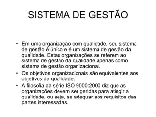 SISTEMA DE GESTÃO
• Em uma organização com qualidade, seu sistema
de gestão é único e é um sistema de gestão da
qualidade. Estas organizações se referem ao
sistema de gestão da qualidade apenas como
sistema de gestão organizacional.
• Os objetivos organizacionais são equivalentes aos
objetivos da qualidade.
• A filosofia da série ISO 9000:2000 diz que as
organizações devem ser geridas para atingir a
qualidade, ou seja, se adequar aos requisitos das
partes interessadas.
 