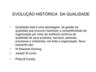 EVOLUÇÃO HISTÓRICA DA QUALIDADE
• Qualidade total é uma abordagem de gestão da
qualidade que procura maximizar a competitividade da
organização por meio da melhoria contínua da
qualidade de seus produtos, serviços, pessoas,
processos e ambientes, em toda a organização. Seus
expoente são:
• W Edwards Deming,
• Joseph M Juran,
• Philip B Crosby
 