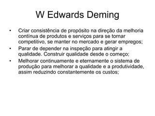 W Edwards Deming
• Criar consistência de propósito na direção da melhoria
contínua de produtos e serviços para se tornar
competitivo, se manter no mercado e gerar empregos;
• Parar de depender na inspeção para atingir a
qualidade. Construir qualidade desde o começo;
• Melhorar continuamente e eternamente o sistema de
produção para melhorar a qualidade e a produtividade,
assim reduzindo constantemente os custos;
 