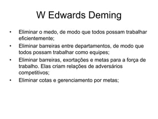W Edwards Deming
• Eliminar o medo, de modo que todos possam trabalhar
eficientemente;
• Eliminar barreiras entre departamentos, de modo que
todos possam trabalhar como equipes;
• Eliminar barreiras, exortações e metas para a força de
trabalho. Elas criam relações de adversários
competitivos;
• Eliminar cotas e gerenciamento por metas;
 