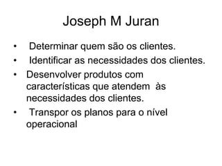 Joseph M Juran
• Determinar quem são os clientes.
• Identificar as necessidades dos clientes.
• Desenvolver produtos com
características que atendem às
necessidades dos clientes.
• Transpor os planos para o nível
operacional
 