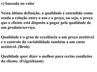 v) baseada no valor
Nesta última definição, a qualidade é entendida como
sendo a relação entre o uso e o preço, ou seja, o preço
que o cliente está disposto a pagar pela qualidade de
um produto/serviço.
Qualidade é o grau de excelência a um preço aceitável
e o controle da variabilidade também a um custo
aceitável. (Broh)
Qualidade quer dizer o melhor para certas condições
do cliente. (Feigenbaum)
 