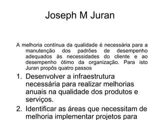Joseph M Juran
A melhoria contínua da qualidade é necessária para a
manutenção dos padrões de desempenho
adequados às necessidades do cliente e ao
desempenho ótimo da organização. Para isto
Juran propôs quatro passos
1. Desenvolver a infraestrutura
necessária para realizar melhorias
anuais na qualidade dos produtos e
serviços.
2. Identificar as áreas que necessitam de
melhoria implementar projetos para
 