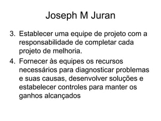 Joseph M Juran
3. Establecer uma equipe de projeto com a
responsabilidade de completar cada
projeto de melhoria.
4. Fornecer às equipes os recursos
necessários para diagnosticar problemas
e suas causas, desenvolver soluções e
estabelecer controles para manter os
ganhos alcançados
 