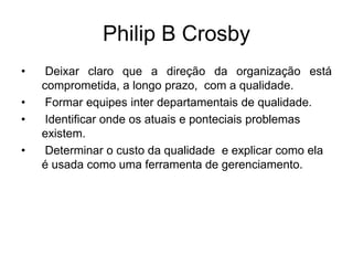 Philip B Crosby
• Deixar claro que a direção da organização está
comprometida, a longo prazo, com a qualidade.
• Formar equipes inter departamentais de qualidade.
• Identificar onde os atuais e ponteciais problemas
existem.
• Determinar o custo da qualidade e explicar como ela
é usada como uma ferramenta de gerenciamento.
 