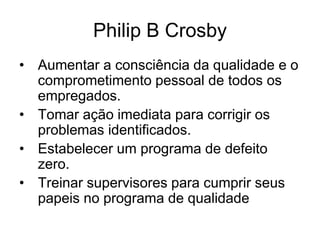 Philip B Crosby
• Aumentar a consciência da qualidade e o
comprometimento pessoal de todos os
empregados.
• Tomar ação imediata para corrigir os
problemas identificados.
• Estabelecer um programa de defeito
zero.
• Treinar supervisores para cumprir seus
papeis no programa de qualidade
 